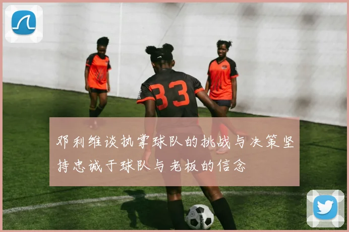 邓利维谈执掌球队的挑战与决策坚持忠诚于球队与老板的信念