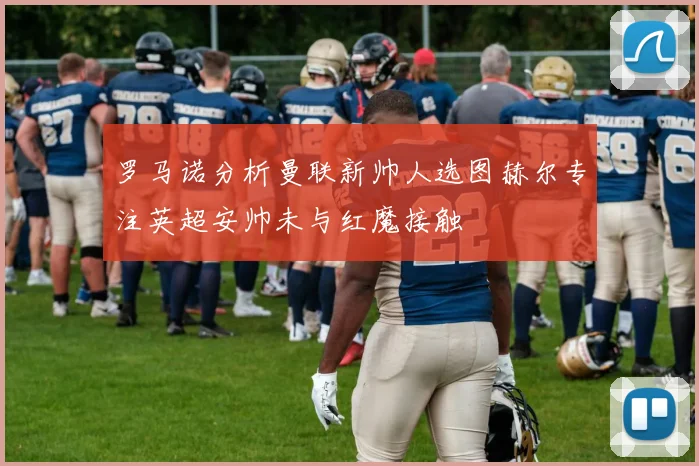 罗马诺分析曼联新帅人选图赫尔专注英超安帅未与红魔接触