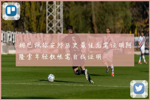 姆巴佩称安帅历史最佳无需证明阿隆索年轻教练需自我证明