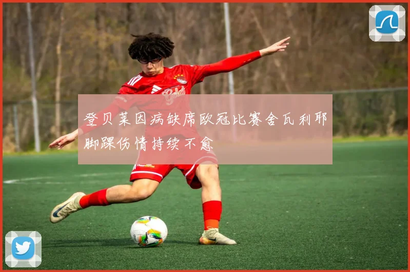 登贝莱因病缺席欧冠比赛舍瓦利耶脚踝伤情持续不愈