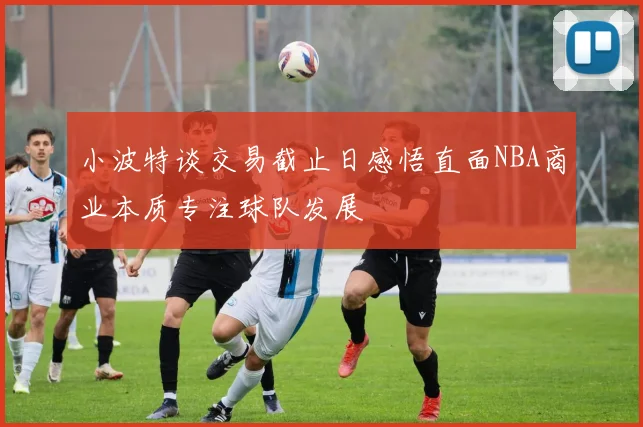 小波特谈交易截止日感悟直面NBA商业本质专注球队发展