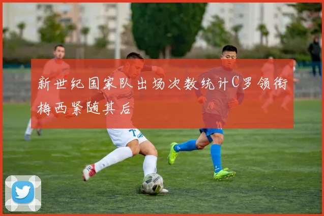 新世纪国家队出场次数统计C罗领衔梅西紧随其后