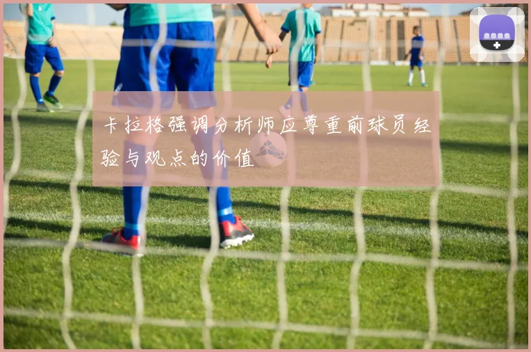 卡拉格强调分析师应尊重前球员经验与观点的价值