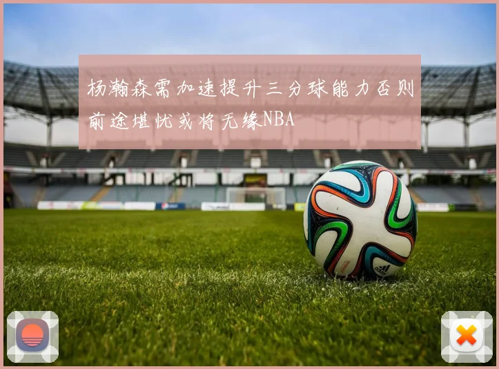 杨瀚森需加速提升三分球能力否则前途堪忧或将无缘NBA