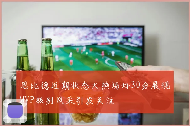 恩比德近期状态火热场均30分展现MVP级别风采引发关注