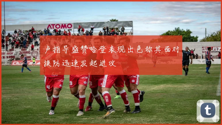卢指导盛赞哈登表现出色称其面对换防迅速发起进攻