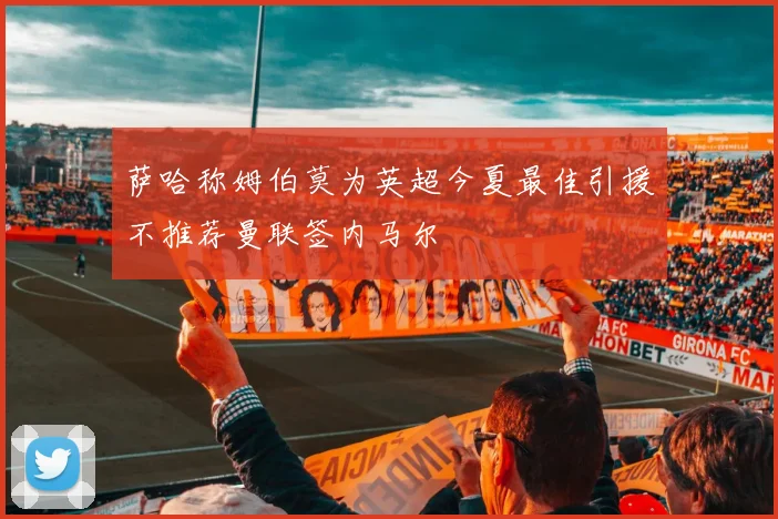萨哈称姆伯莫为英超今夏最佳引援不推荐曼联签内马尔