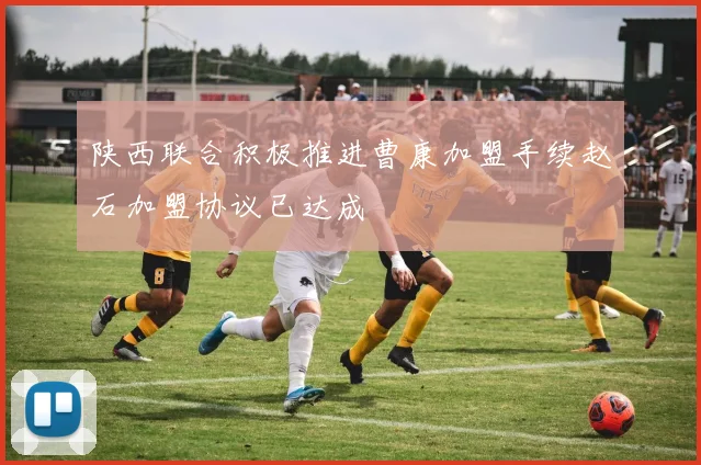 陕西联合积极推进曹康加盟手续赵石加盟协议已达成