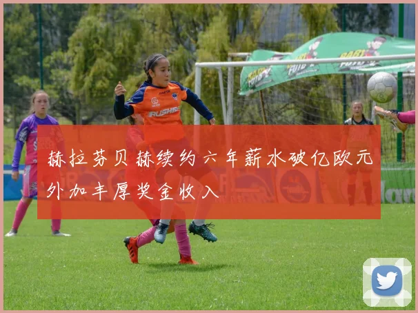 赫拉芬贝赫续约六年薪水破亿欧元外加丰厚奖金收入