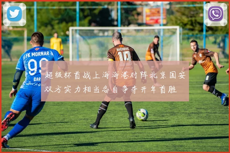 超级杯首战上海海港对阵北京国安双方实力相当各自争夺开年首胜