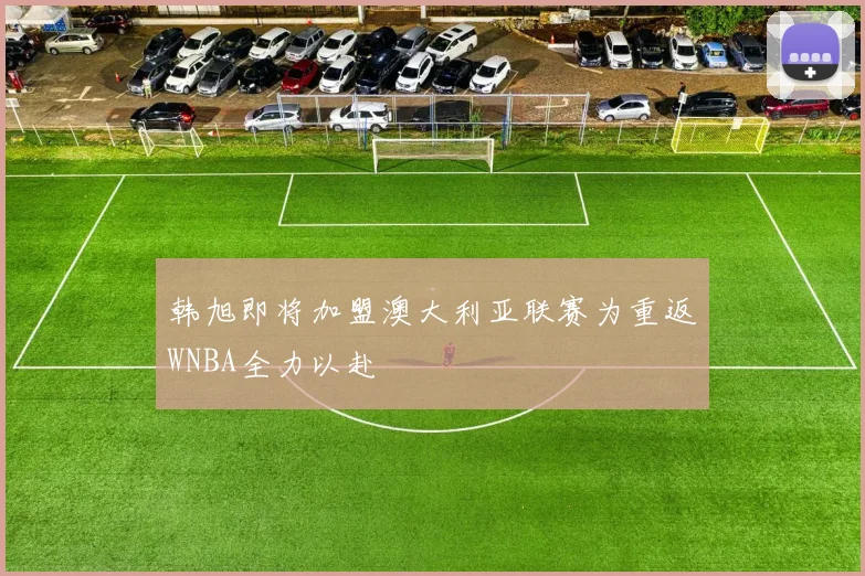 韩旭即将加盟澳大利亚联赛为重返WNBA全力以赴