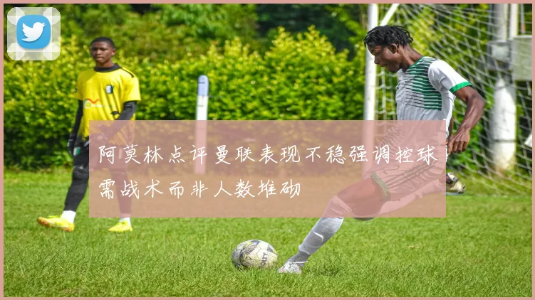 阿莫林点评曼联表现不稳强调控球需战术而非人数堆砌