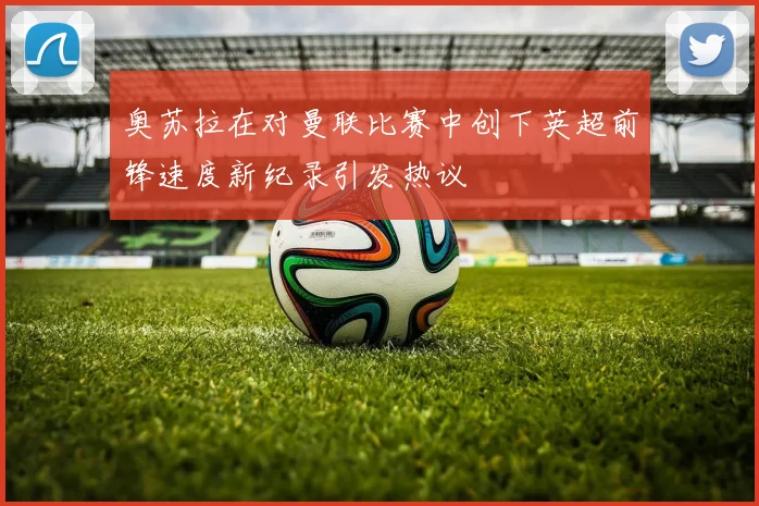 奥苏拉在对曼联比赛中创下英超前锋速度新纪录引发热议