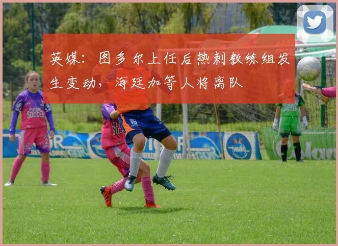英媒：图多尔上任后热刺教练组发生变动，海廷加等人将离队