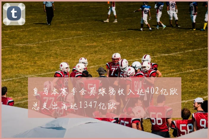 皇马本赛季会员球场收入达402亿欧总支出高达1347亿欧