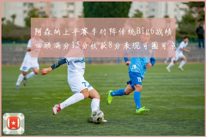 阿森纳上半赛季对阵传统Big6战绩回顾满分15分收获8分表现可圈可点