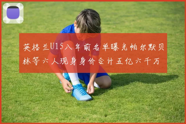 英格兰U15八年前名单曝光帕尔默贝林等六人现身身价合计五亿六千万