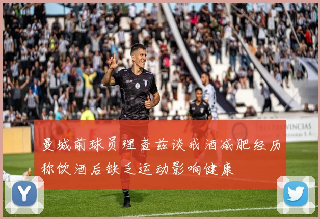 曼城前球员理查兹谈戒酒减肥经历称饮酒后缺乏运动影响健康