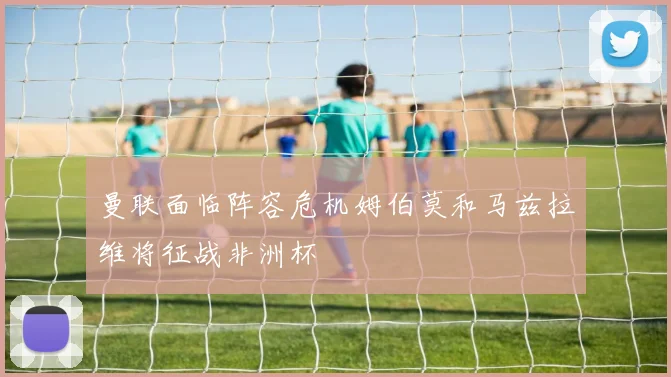 曼联面临阵容危机姆伯莫和马兹拉维将征战非洲杯
