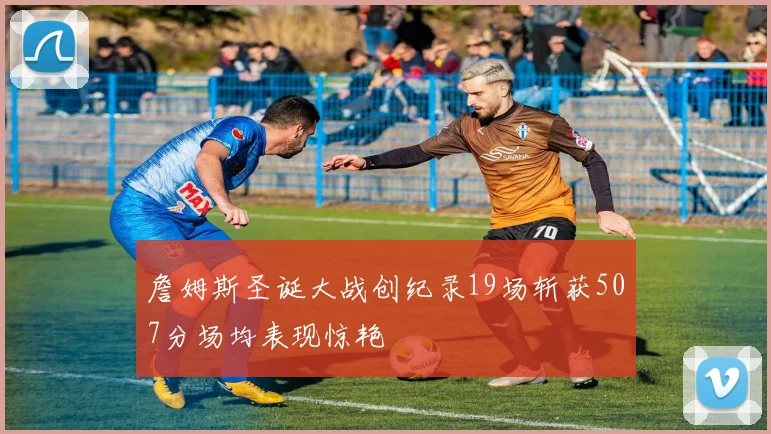 詹姆斯圣诞大战创纪录19场斩获507分场均表现惊艳
