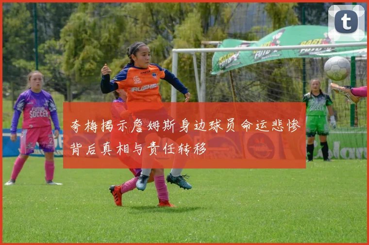 夸梅揭示詹姆斯身边球员命运悲惨背后真相与责任转移