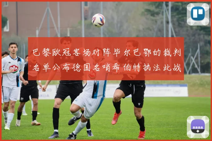 巴黎欧冠客场对阵毕尔巴鄂的裁判名单公布德国名哨希伯特执法此战