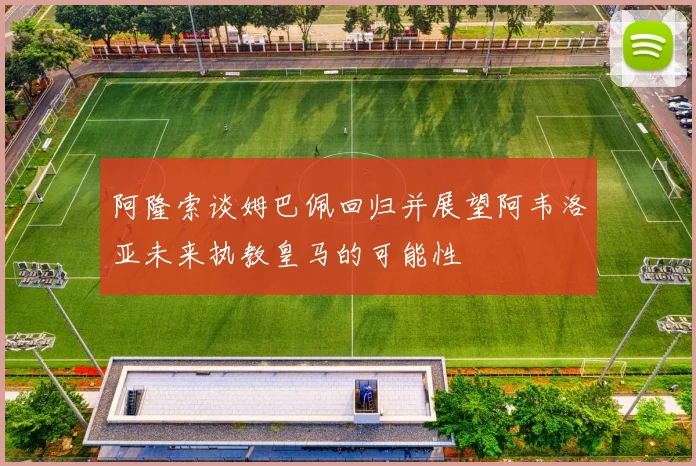 阿隆索谈姆巴佩回归并展望阿韦洛亚未来执教皇马的可能性
