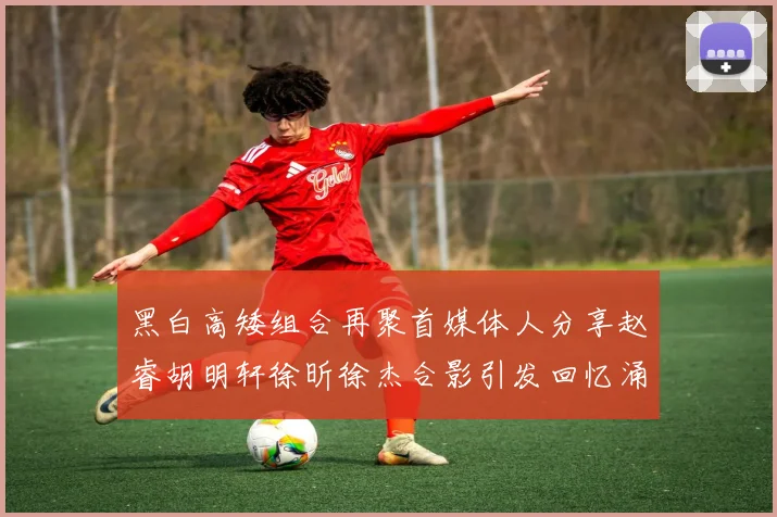黑白高矮组合再聚首媒体人分享赵睿胡明轩徐昕徐杰合影引发回忆涌现