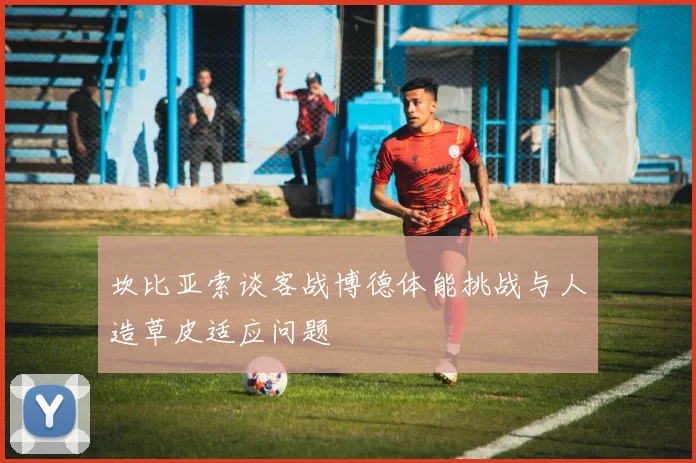 坎比亚索谈客战博德体能挑战与人造草皮适应问题