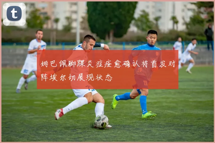 姆巴佩脚踝炎症痊愈确认将首发对阵埃尔切展现状态