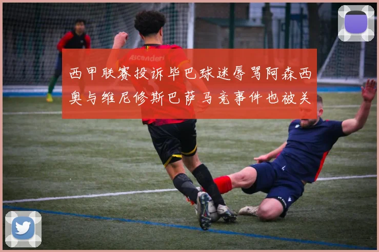 西甲联赛投诉毕巴球迷辱骂阿森西奥与维尼修斯巴萨马竞事件也被关注