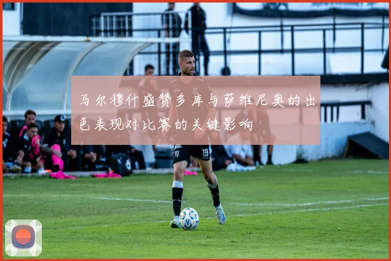 马尔穆什盛赞多库与萨维尼奥的出色表现对比赛的关键影响