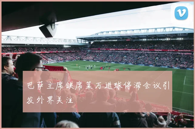 巴萨主席缺席莱万进球停滞会议引发外界关注