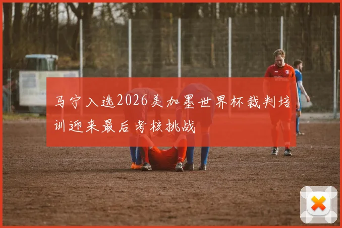 马宁入选2026美加墨世界杯裁判培训迎来最后考核挑战