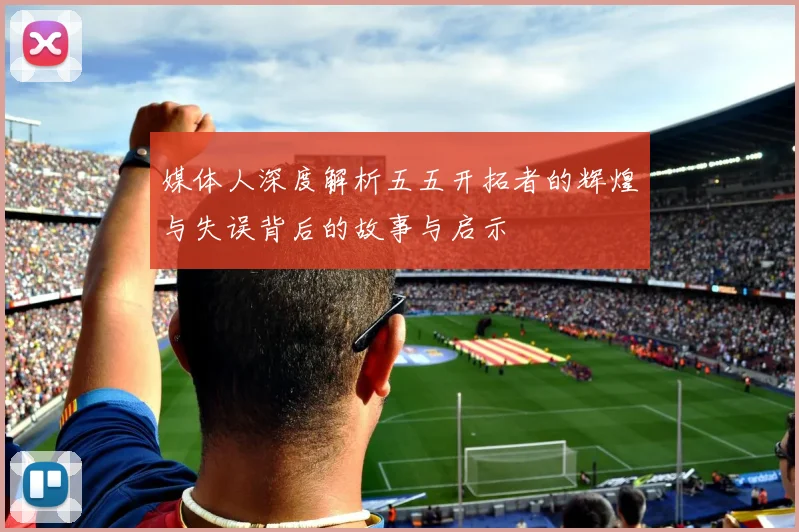 媒体人深度解析五五开拓者的辉煌与失误背后的故事与启示