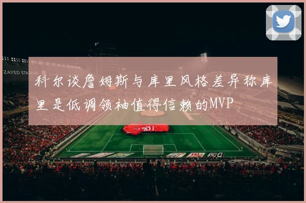科尔谈詹姆斯与库里风格差异称库里是低调领袖值得信赖的MVP