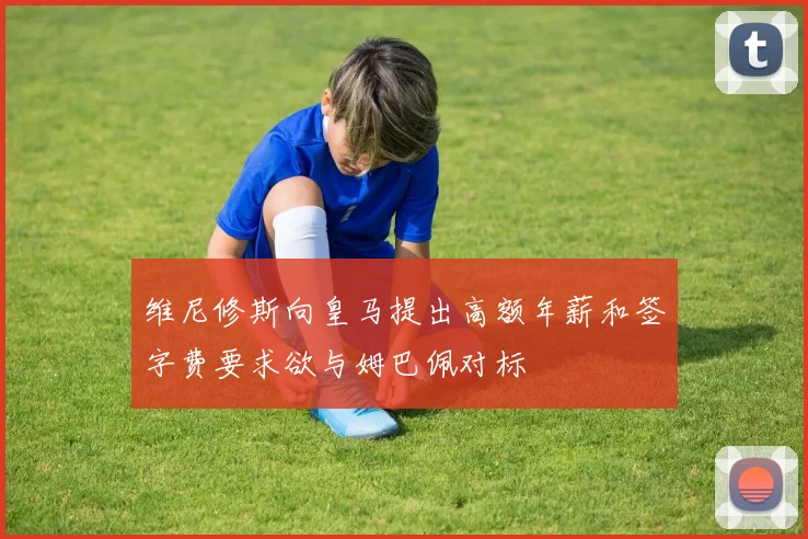 维尼修斯向皇马提出高额年薪和签字费要求欲与姆巴佩对标