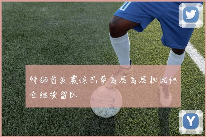 特狮首发震惊巴萨高层高层担忧他会继续留队