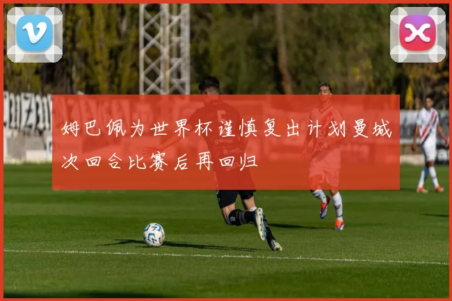 姆巴佩为世界杯谨慎复出计划曼城次回合比赛后再回归
