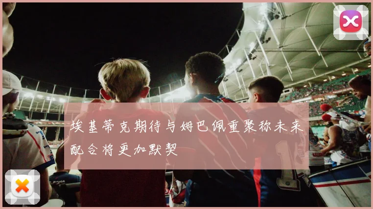 埃基蒂克期待与姆巴佩重聚称未来配合将更加默契