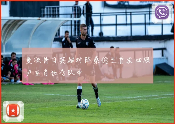 曼联昔日英超对阵桑德兰首发回顾卢克肖独存队中