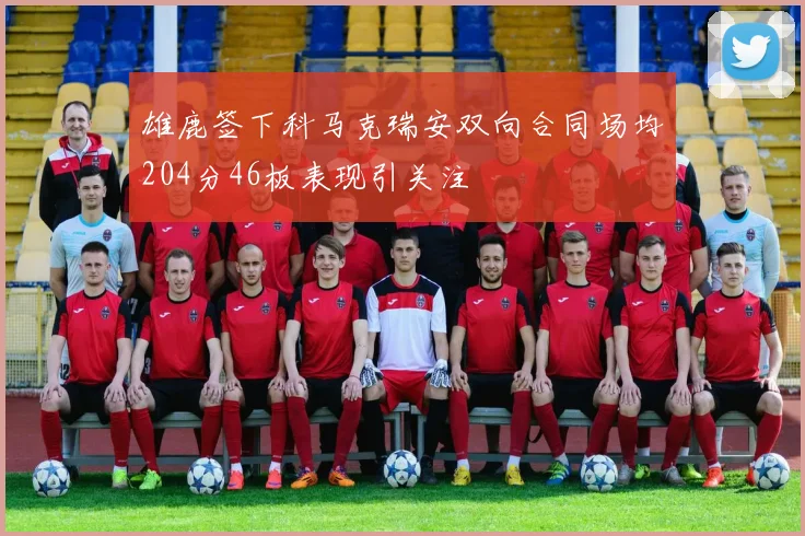 雄鹿签下科马克瑞安双向合同场均204分46板表现引关注