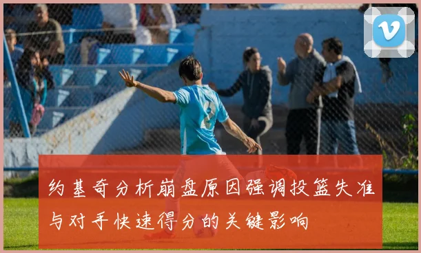 约基奇分析崩盘原因强调投篮失准与对手快速得分的关键影响