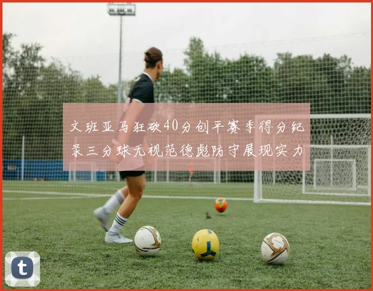 文班亚马狂砍40分创平赛季得分纪录三分球无视范德彪防守展现实力